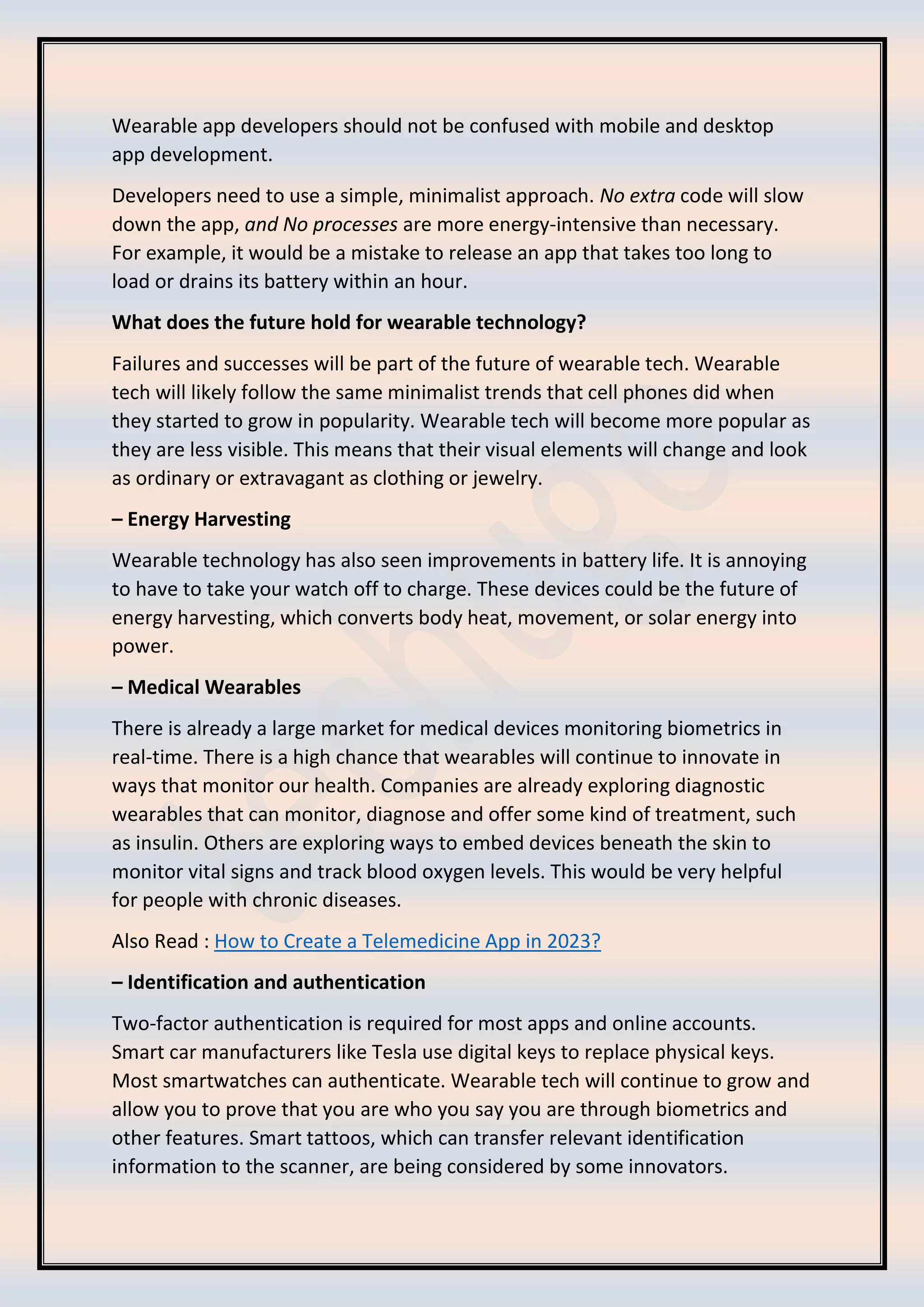 Wearable app developers should not be confused with mobile and desktop
app development.
Developers need to use a simple, minimalist approach. No extra code will slow
down the app, and No processes are more energy-intensive than necessary.
For example, it would be a mistake to release an app that takes too long to
load or drains its battery within an hour.
What does the future hold for wearable technology?
Failures and successes will be part of the future of wearable tech. Wearable
tech will likely follow the same minimalist trends that cell phones did when
they started to grow in popularity. Wearable tech will become more popular as
they are less visible. This means that their visual elements will change and look
as ordinary or extravagant as clothing or jewelry.
– Energy Harvesting
Wearable technology has also seen improvements in battery life. It is annoying
to have to take your watch off to charge. These devices could be the future of
energy harvesting, which converts body heat, movement, or solar energy into
power.
– Medical Wearables
There is already a large market for medical devices monitoring biometrics in
real-time. There is a high chance that wearables will continue to innovate in
ways that monitor our health. Companies are already exploring diagnostic
wearables that can monitor, diagnose and offer some kind of treatment, such
as insulin. Others are exploring ways to embed devices beneath the skin to
monitor vital signs and track blood oxygen levels. This would be very helpful
for people with chronic diseases.
Also Read : How to Create a Telemedicine App in 2023?
– Identification and authentication
Two-factor authentication is required for most apps and online accounts.
Smart car manufacturers like Tesla use digital keys to replace physical keys.
Most smartwatches can authenticate. Wearable tech will continue to grow and
allow you to prove that you are who you say you are through biometrics and
other features. Smart tattoos, which can transfer relevant identification
information to the scanner, are being considered by some innovators.
 