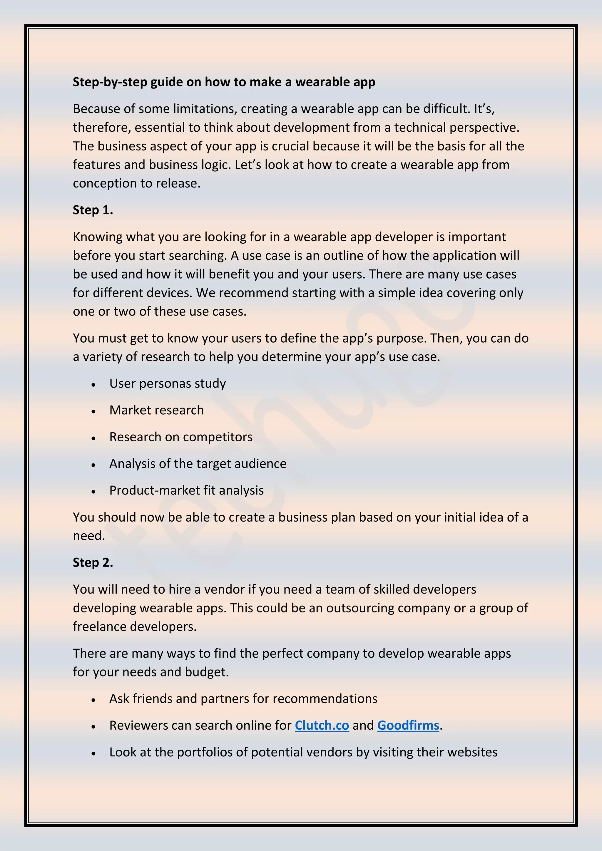 Step-by-step guide on how to make a wearable app
Because of some limitations, creating a wearable app can be difficult. It’s,
therefore, essential to think about development from a technical perspective.
The business aspect of your app is crucial because it will be the basis for all the
features and business logic. Let’s look at how to create a wearable app from
conception to release.
Step 1.
Knowing what you are looking for in a wearable app developer is important
before you start searching. A use case is an outline of how the application will
be used and how it will benefit you and your users. There are many use cases
for different devices. We recommend starting with a simple idea covering only
one or two of these use cases.
You must get to know your users to define the app’s purpose. Then, you can do
a variety of research to help you determine your app’s use case.
• User personas study
• Market research
• Research on competitors
• Analysis of the target audience
• Product-market fit analysis
You should now be able to create a business plan based on your initial idea of a
need.
Step 2.
You will need to hire a vendor if you need a team of skilled developers
developing wearable apps. This could be an outsourcing company or a group of
freelance developers.
There are many ways to find the perfect company to develop wearable apps
for your needs and budget.
• Ask friends and partners for recommendations
• Reviewers can search online for Clutch.co and Goodfirms.
• Look at the portfolios of potential vendors by visiting their websites
 