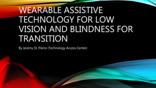 WEARABLE ASSISTIVE
TECHNOLOGY FOR LOW
VISION AND BLINDNESS FOR
TRANSITION
By Jeremy St. Pierre (Technology Access Center)
 