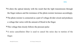 Aditya
It alters the optical density with the result that the light transmission through
the finger reduces and the resistance of the photo resistor increases accordingly.
The photo resistor is connected as a part of voltage divider circuit and produces
a voltage that varies with the amount of blood in the finger.
This voltage that closely follows the pressure pulse
A noise cancellation filter is used to cancel the noise due to motion of the
finger.
Wearable Bio Sensors Dr. R. Raman, Professor, ECE
 
