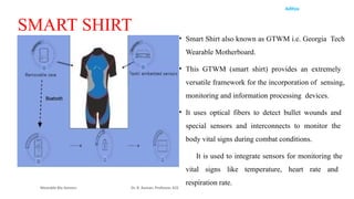 Aditya
Wearable Bio Sensors Dr. R. Raman, Professor, ECE
SMART SHIRT
• Smart Shirt also known as GTWM i.e. Georgia Tech
Wearable Motherboard.
• This GTWM (smart shirt) provides an extremely
versatile framework for the incorporation of sensing,
monitoring and information processing devices.
• It uses optical fibers to detect bullet wounds and
special sensors and interconnects to monitor the
body vital signs during combat conditions.
• It is used to integrate sensors for monitoring the
vital signs like temperature, heart rate and
respiration rate.
 