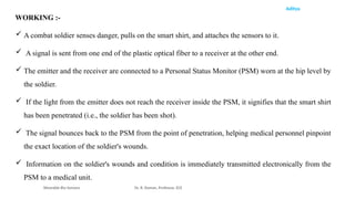 Aditya
Wearable Bio Sensors Dr. R. Raman, Professor, ECE
WORKING :-
 A combat soldier senses danger, pulls on the smart shirt, and attaches the sensors to it.
 A signal is sent from one end of the plastic optical fiber to a receiver at the other end.
 The emitter and the receiver are connected to a Personal Status Monitor (PSM) worn at the hip level by
the soldier.
 If the light from the emitter does not reach the receiver inside the PSM, it signifies that the smart shirt
has been penetrated (i.e., the soldier has been shot).
 The signal bounces back to the PSM from the point of penetration, helping medical personnel pinpoint
the exact location of the soldier's wounds.
 Information on the soldier's wounds and condition is immediately transmitted electronically from the
PSM to a medical unit.
 