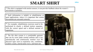 Aditya
Wearable Bio Sensors Dr. R. Raman, Professor, ECE 19
This shirt is equipped with motion sensors; it can provide feedback about the wearer’s
movements or postures.
 Such information is helpful in rehabilitation or
sport applications, where it is important that certain
movements are executed correctly.
 The life shirt system is a comfortable garment
that can be worn under normal uniform and it can
automatically and continuously monitor over 40
physical signs such as respiratory rate, ventilation,
swallow counts, arterial pulse wave, and heart rate.
SMART SHIRT
 For example, rehabilitation exercises need to be
performed in clearly a defined motion sequence,
with the correct speed and a defined amount of
repetitions.
 