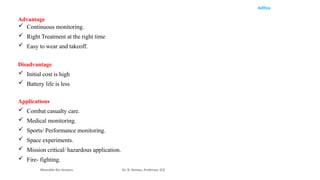 Aditya
Advantage
 Continuous monitoring.
 Right Treatment at the right time
 Easy to wear and takeoff.
Disadvantage
 Initial cost is high
 Battery life is less
Applications
 Combat casualty care.
 Medical monitoring.
 Sports/ Performance monitoring.
 Space experiments.
 Mission critical/ hazardous application.
 Fire- fighting.
Wearable Bio Sensors Dr. R. Raman, Professor, ECE
 