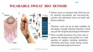 Aditya
Wearable Bio Sensors Dr. R. Raman, Professor, ECE
WEARABLE SWEAT BIO SENSOR
 Human sweat, an important body fluid that can
be retrieved conveniently and non-invasively,
contains rich information about our health and
fitness conditions.

Therefore, sweat can be an ideal candidate for
developing wearable chemical biosensors which
may provide insightful physiological information.
 These wearable biosensors have been used to
measure the detailed sweat profiles of a wide
spectrum of analytes including metabolites,
electrolytes and heavy metals during various
indoor and outdoor physical activities.
 