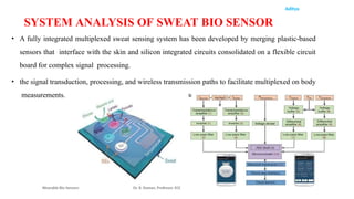 Aditya
Wearable Bio Sensors Dr. R. Raman, Professor, ECE
SYSTEM ANALYSIS OF SWEAT BIO SENSOR
• A fully integrated multiplexed sweat sensing system has been developed by merging plastic-based
sensors that interface with the skin and silicon integrated circuits consolidated on a flexible circuit
board for complex signal processing.
• the signal transduction, processing, and wireless transmission paths to facilitate multiplexed on body
measurements.
 