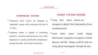 Wearable Bio Sensors Dr. R. Ra
man, Professor, ECE
25
TATTOO SENSOR
Tattoo sensor are divided into two category on the basis of life time of sensor
TEMPORARY TATTOO
 Temporary tattoo sensors are designed as
disposable sensors with a maximum life time of
2-3 days.
Temporary tattoos is capable of monitoring
alcohol in a real-time and noninvasive way via the
integration of printed and flexible iontophoretic-
sensing electrodes with wireless electronics.
SMART TATTOO SENSOR
Long term tattoo sensors are
designed to uphold their functionality for an
extended period.
smart tattoo sensor would change
fluorescence properties in response to blood
glucose, and this change could be read out
using optical interrogation through the skin.
 