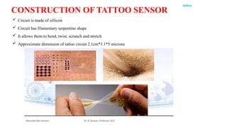 Aditya
Wearable Bio Sensors Dr. R. Raman, Professor, ECE
CONSTRUCTION OF TATTOO SENSOR
 Circuit is made of sillicon
 Circuit has filamentary serpentine shape
 It allows them to bend, twist, scrunch and stretch
 Approximate dimension of tattoo circuit 2.1cm*3.1*5 microns
 