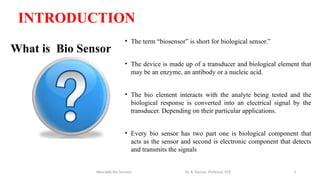 3
What is Bio Sensor
• The term “biosensor” is short for biological sensor.”
• The device is made up of a transducer and biological element that
may be an enzyme, an antibody or a nucleic acid.
• The bio element interacts with the analyte being tested and the
biological response is converted into an electrical signal by the
transducer. Depending on their particular applications.
• Every bio sensor has two part one is biological component that
acts as the sensor and second is electronic component that detects
and transmits the signals
Wearable Bio Sensors Dr. R. Raman, Professor, ECE
INTRODUCTION
 