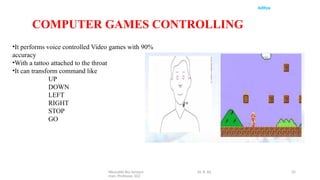 Wearable Bio Sensors Dr. R. Ra
man, Professor, ECE
35
Aditya
COMPUTER GAMES CONTROLLING
•It performs voice controlled Video games with 90%
accuracy
•With a tattoo attached to the throat
•It can transform command like
UP
DOWN
LEFT
RIGHT
STOP
GO
 