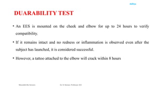 Aditya
• An EES is mounted on the cheek and elbow for up to 24 hours to verify
compatibility.
• If it remains intact and no redness or inflammation is observed even after the
subject has launched, it is considered successful.
• However, a tattoo attached to the elbow will crack within 8 hours
Wearable Bio Sensors Dr. R. Raman, Professor, ECE
DUARABILITY TEST
 
