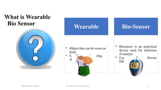 4
What is Wearable
Bio Sensor
Wearable
• Object that can be worn on
body
• E.g. Wrist watches, ring,
shirt etc.
Bio-Sensor
• Biosensor is an analytical
device used for detection
of analyte.
• E.g. Blood Glucose
Detector
Wearable Bio Sensors Dr. R. Raman, Professor, ECE
 