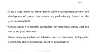 Aditya
• Since a large market has taken shape in diabetes management, research and
development of contact lens sensors are predominantly focused on the
glucose-related field.
• Contact lenses will naturally accumulate tear components during wear and
can be analyzed after wear.
• Major emerging methods of detection, such as fluorescent, holographic,
colorimetric and electrochemical based on contact lenses.
Wearable Bio Sensors Dr. R. Raman, Professor, ECE
 