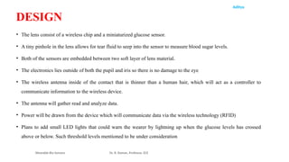 Aditya
• The lens consist of a wireless chip and a miniaturized glucose sensor.
• A tiny pinhole in the lens allows for tear fluid to seep into the sensor to measure blood sugar levels.
• Both of the sensors are embedded between two soft layer of lens material.
• The electronics lies outside of both the pupil and iris so there is no damage to the eye
• The wireless antenna inside of the contact that is thinner than a human hair, which will act as a controller to
communicate information to the wireless device.
• The antenna will gather read and analyze data.
• Power will be drawn from the device which will communicate data via the wireless technology (RFID)
• Plans to add small LED lights that could warn the wearer by lightning up when the glucose levels has crossed
above or below. Such threshold levels mentioned to be under consideration
Wearable Bio Sensors Dr. R. Raman, Professor, ECE
DESIGN
 