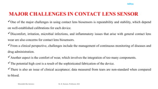 Aditya
Wearable Bio Sensors Dr. R. Raman, Professor, ECE
MAJOR CHALLENGES IN CONTACT LENS SENSOR
One of the major challenges in using contact lens biosensors is repeatability and stability, which depend
on well-established calibrations for each device.
Discomfort, irritation, microbial infections, and inflammatory issues that arise with general contact lens
wear are also concerns for contact lens biosensors.
From a clinical perspective, challenges include the management of continuous monitoring of diseases and
drug administration.
Another aspect is the comfort of wear, which involves the integration of too many components.
The potential high cost is a result of the sophisticated fabrication of the device.
There is also an issue of clinical acceptance; data measured from tears are non-standard when compared
to blood.
 