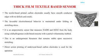 Aditya
• The textile-based printed carbon electrodes usually have smooth conductor
edges with no defects and cracks.
• The favorable electrochemical behavior is maintained under folding or
stretching stress.
• It is an amperometric sensor that measures NADH and H2O2 from the body
using a dehydrogenase oxide-based enzyme with a partial voltammetry method.
• This is an undergarment biosensor that remains stable upon successive
stretching.
• Direct screen printing of underwear-based carbon electrodes is used for the
operation
Wearable Bio Sensors Dr. R. Raman, Professor, ECE
THICK FILM TEXTILE BASED SENSOR
 