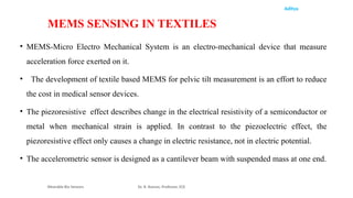 Aditya
• MEMS-Micro Electro Mechanical System is an electro-mechanical device that measure
acceleration force exerted on it.
• The development of textile based MEMS for pelvic tilt measurement is an effort to reduce
the cost in medical sensor devices.
• The piezoresistive effect describes change in the electrical resistivity of a semiconductor or
metal when mechanical strain is applied. In contrast to the piezoelectric effect, the
piezoresistive effect only causes a change in electric resistance, not in electric potential.
• The accelerometric sensor is designed as a cantilever beam with suspended mass at one end.
Wearable Bio Sensors Dr. R. Raman, Professor, ECE
MEMS SENSING IN TEXTILES
 