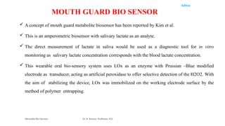 Aditya
 A concept of mouth guard metabolite biosensor has been reported by Kim et al.
 This is an amperometric biosensor with salivary lactate as an analyte.
 The direct measurement of lactate in saliva would be used as a diagnostic tool for in vitro
monitoring as salivary lactate concentration corresponds with the blood lactate concentration.
 This wearable oral bio-sensory system uses LOx as an enzyme with Prussian –Blue modified
electrode as transducer, acting as artificial peroxidase to offer selective detection of the H2O2. With
the aim of stabilizing the device, LOx was immobilized on the working electrode surface by the
method of polymer entrapping.
Wearable Bio Sensors Dr. R. Raman, Professor, ECE
MOUTH GUARD BIO SENSOR
 