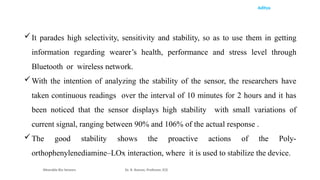Aditya
It parades high selectivity, sensitivity and stability, so as to use them in getting
information regarding wearer’s health, performance and stress level through
Bluetooth or wireless network.
With the intention of analyzing the stability of the sensor, the researchers have
taken continuous readings over the interval of 10 minutes for 2 hours and it has
been noticed that the sensor displays high stability with small variations of
current signal, ranging between 90% and 106% of the actual response .
The good stability shows the proactive actions of the Poly-
orthophenylenediamine–LOx interaction, where it is used to stabilize the device.
Wearable Bio Sensors Dr. R. Raman, Professor, ECE
 