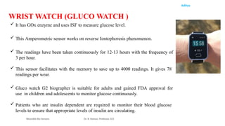 Aditya
 It has GOx enzyme and uses ISF to measure glucose level.
 This Amperometric sensor works on reverse Iontophoresis phenomenon.
 The readings have been taken continuously for 12-13 hours with the frequency of
3 per hour.
 This sensor facilitates with the memory to save up to 4000 readings. It gives 78
readings per wear.
 Gluco watch G2 biographer is suitable for adults and gained FDA approval for
use in children and adolescents to monitor glucose continuously.
 Patients who are insulin dependent are required to monitor their blood glucose
levels to ensure that appropriate levels of insulin are circulating.
Wearable Bio Sensors Dr. R. Raman, Professor, ECE
WRIST WATCH (GLUCO WATCH )
 