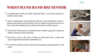 Aditya
 A mechanically flexible and fully integrated (that is, no external analysis is
needed) sensor array.
 which simultaneously and selectively measures sweat metabolites (such as
glucose and lactate) and electrolytes (such as sodium and potassium ions), as
well as the skin temperature (to calibrate the response of the sensors).
 These kinds of biosensors are majorly found in athlete’s group for continuous
health monitoring while exercising.
 The device come in the form of Wrist or head band with a credit card
sized amperometric biosensor embedded in it.
 It uses GOx and LOx enzyme which monitors glucose contents present in the
sweat.
Wearable Bio Sensors Dr. R. Raman, Professor, ECE
WRIST/HAND BAND BIO SENSOR
 