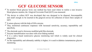 Aditya
 To monitor blood glucose level, one method has been used where to realize a non invasive
blood glucose monitor, the Gingival Crevicular Fluid (GCF) was measured.
 The device to collect GCF was developed that was designed to be disposal, biocompatible
and small enough to be inserted in the gingival crevice for collection of micro liters sample of
GCF.
 It senses glucose with the help of GOx enzyme.
 They monitored continuous responses with increased sensitivity, accuracy, repeatability and
specificity.
 The electrode used is ferrocene modified gold film electrode.
 Enzyme immobilization was done with cross-linking method.
 It is a saliva based noninvasive glucose monitoring tool which is widely used for clinical
diagnostics.
 As the repeatability and ultimately stability is higher, it is used in diabetes instantaneous glucose
monitoring
Wearable Bio Sensors Dr. R. Raman, Professor, ECE
GCF GLUCOSE SENSOR
 
