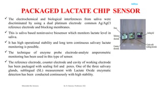 Aditya
 The electrochemical and biological interferences from saliva were
discriminated by using a dual platinum electrode common Ag/AgCl
reference electrode and blocking membranes.
 This is saliva based noninvasive biosensor which monitors lactate level in
saliva.
 It has high operational stability and long term continuous salivary lactate
monitoring is possible.
 The technique of enzyme probe electrode-analyte amperometric
monitoring has been used in this type of sensor.
 The reference electrode, counter electrode and cavity of working electrode
has been packaged with sealing foil and pores. One of the three salivary
glands, sublingual (SL) measurement with Lactate Oxide enzymatic
detection has been conducted continuously with high stability.
Wearable Bio Sensors Dr. R. Raman, Professor, ECE
PACKAGED LACTATE CHIP SENSOR
 