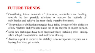 Aditya
Considering future demands of biosensors, researchers are heading
towards the best possible solutions to improve the methods of
stabilization and achieve the most viable wearable biosensor.
The previous stabilization strategies have failed because of the diffusion
of key reactants and products in and out of the enzyme or matrix surface.
some new techniques have been proposed which including cross linking,
silica sol-gel encapsulation, and molecular cloning.
Another aspect to improve the stability is to incorporate enzymes on a
hydrogel or Nano gel matrix.
Wearable Bio Sensors Dr. R. Raman, Professor, ECE
FUTURE TRENDS
 