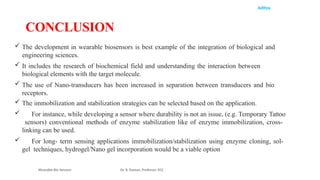 Aditya
 The development in wearable biosensors is best example of the integration of biological and
engineering sciences.
 It includes the research of biochemical field and understanding the interaction between
biological elements with the target molecule.
 The use of Nano-transducers has been increased in separation between transducers and bio
receptors.
 The immobilization and stabilization strategies can be selected based on the application.
 For instance, while developing a sensor where durability is not an issue, (e.g. Temporary Tattoo
sensors) conventional methods of enzyme stabilization like of enzyme immobilization, cross-
linking can be used.
 For long- term sensing applications immobilization/stabilization using enzyme cloning, sol-
gel techniques, hydrogel/Nano gel incorporation would be a viable option
Wearable Bio Sensors Dr. R. Raman, Professor, ECE
CONCLUSION
 