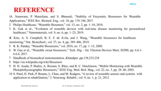 Aditya
1A. Sonawane, P. Manickam, and S. Bhansali, “Stability of Enzymatic Biosensors for Wearable
Applications,” IEEE Rev. Biomed. Eng., vol. 10, pp. 174–186, 2017.
2 Philips Healthcare, “Wearable Biosensor,” vol. 13, no. 2, pp. 1–10, 2018.
3 K. Guk et al., “Evolution of wearable devices with real-time disease monitoring for personalized
healthcare,” Nanomaterials, vol. 9, no. 6, pp. 1–23, 2019.
4J. Kim, A. S. Campbell, B. E. F. de Ávila, and J. Wang, “Wearable biosensors for healthcare
monitoring,” Nat. Biotechnol., vol. 37, no. 4, pp. 389–406, 2019.
5 R. K. Pandey, “Wearable Biosensors,” vol. 2016, no. 17, pp. 1–15, 2008.
6 W. Gao et al., “Wearable sweat biosensors,” Tech. Dig. - Int. Electron Devices Meet. IEDM, pp. 6.6.1-
6.6.4, 2017.
7 Handbook of biomedical instrumentation ,Khandpur ,pp-138,233,238
8 https://en.wikipedia.org/wiki/Biosensor
9 H. H. Asada, P. Shaltis, A. Reisner, S. Rhee, and R. C. Hutchinson, “Mobile Monitoring with Wearable
Photoplethysmographic Biosensors,” IEEE Eng. Med. Biol. Mag., vol. 22, no. 3, pp. 28–40, 2003.
10 S. Patel, H. Park, P. Bonato, L. Chan, and M. Rodgers, “A review of wearable sensors and systems with
application in rehabilitation,” J. Neuroeng. Rehabil., vol. 9, no. 1, p. 21, 2012.
Wearable Bio Sensors Dr. R. Raman, Professor, ECE
REFERENCE
 