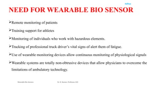 Aditya
Remote monitoring of patients
Training support for athletes
Monitoring of individuals who work with hazardous elements.
Tracking of professional truck driver’s vital signs of alert them of fatigue.
Use of wearable monitoring devices allow continuous monitoring of physiological signals
Wearable systems are totally non-obtrusive devices that allow physicians to overcome the
limitations of ambulatory technology.
Wearable Bio Sensors Dr. R. Raman, Professor, ECE
NEED FOR WEARABLE BIO SENSOR
 