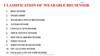 9
Aditya
Wearable Bio Sensors Dr. R. Raman, Professor, ECE
CLASSIFICATION OF WEARABLE BIO SENSOR
1. RING SENSOR
2. SMART SHIRT
3. WEARABLE SWEAT BIO SENSOR
4. TATTOO SENSOR
5. CONTACT LENS SENSOR
6. THICK TEXTILE SENSOR
7. MOUTH GUARD BIO SENSOR
8. WRIST WATCH
9. WRIST HAND/ BAND SENSOR
10. GFC GLUCOSE SENSOR
11. PACKAGE LATCATE CHIP SENSOR
 