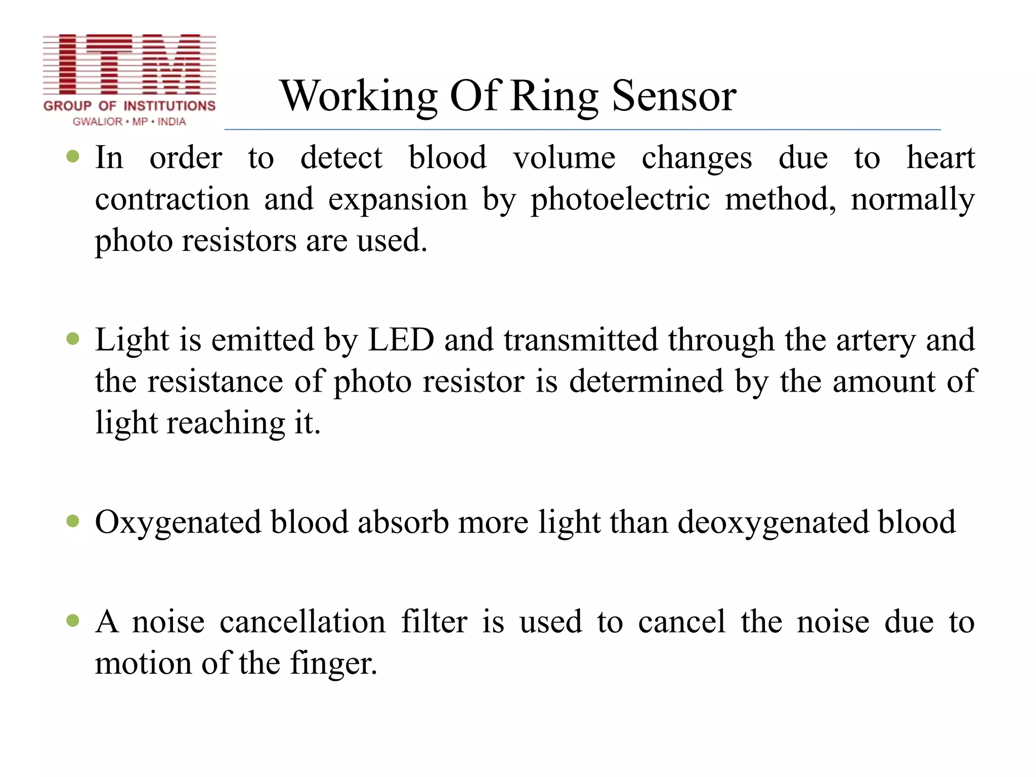 Working Of Ring Sensor
 In order to detect blood volume changes due to heart
contraction and expansion by photoelectric method, normally
photo resistors are used.
 Light is emitted by LED and transmitted through the artery and
the resistance of photo resistor is determined by the amount of
light reaching it.
 Oxygenated blood absorb more light than deoxygenated blood
 A noise cancellation filter is used to cancel the noise due to
motion of the finger.
 