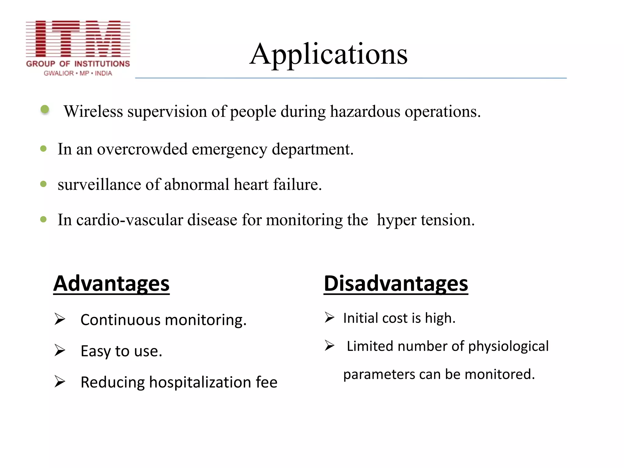 Applications
 Wireless supervision of people during hazardous operations.
 In an overcrowded emergency department.
 surveillance of abnormal heart failure.
 In cardio-vascular disease for monitoring the hyper tension.
Advantages
 Continuous monitoring.
 Easy to use.
 Reducing hospitalization fee
Disadvantages
 Initial cost is high.
 Limited number of physiological
parameters can be monitored.
 
