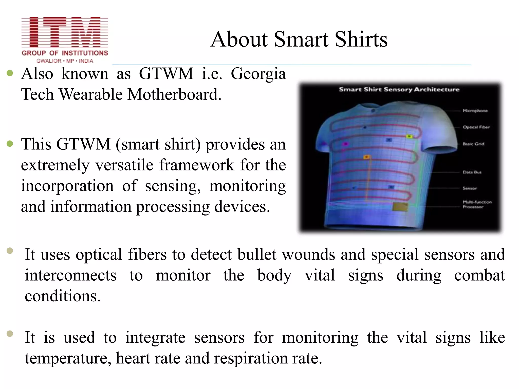 About Smart Shirts
 Also known as GTWM i.e. Georgia
Tech Wearable Motherboard.
 This GTWM (smart shirt) provides an
extremely versatile framework for the
incorporation of sensing, monitoring
and information processing devices.
• It uses optical fibers to detect bullet wounds and special sensors and
interconnects to monitor the body vital signs during combat
conditions.
• It is used to integrate sensors for monitoring the vital signs like
temperature, heart rate and respiration rate.
 