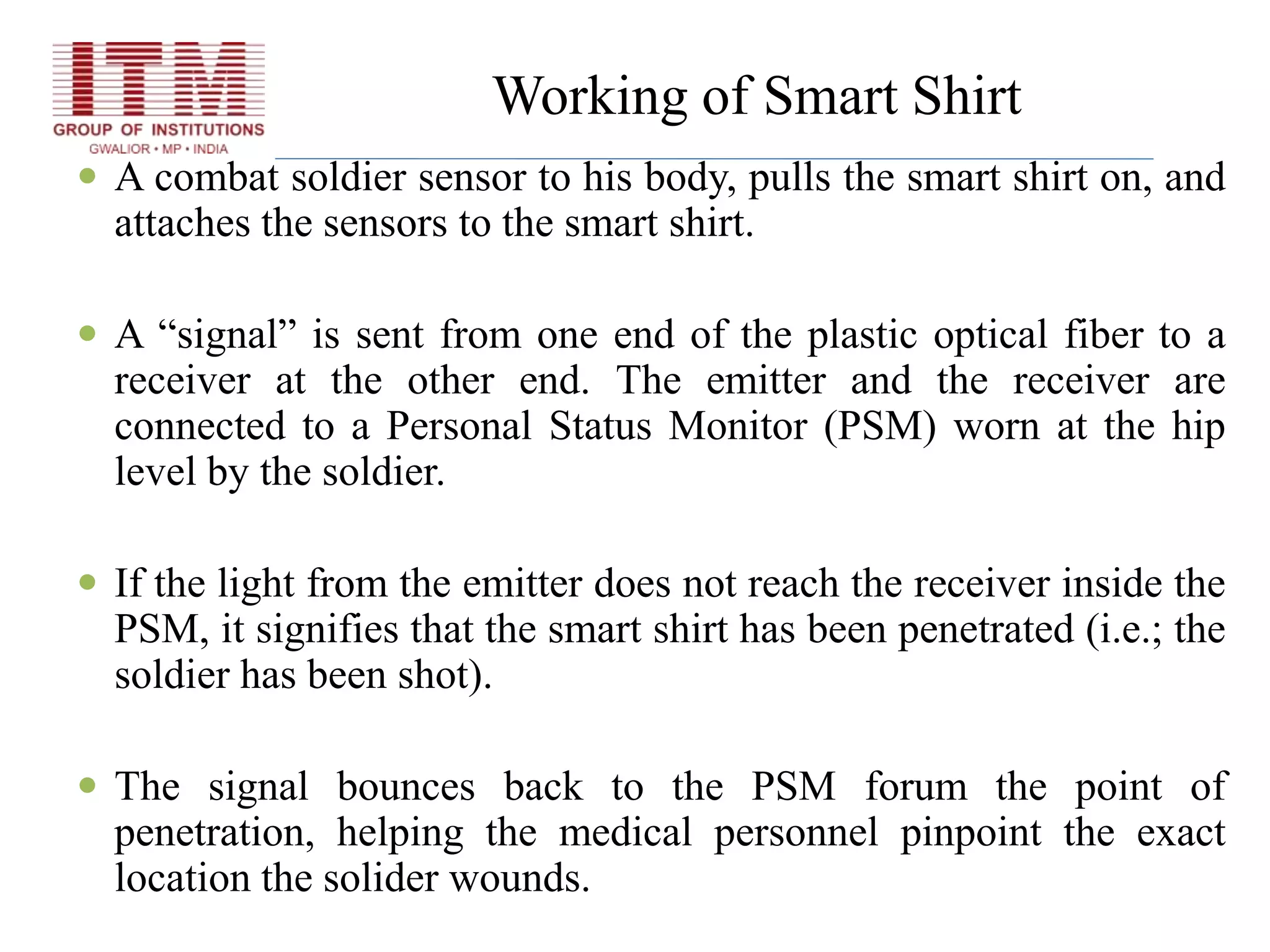 Working of Smart Shirt
 A combat soldier sensor to his body, pulls the smart shirt on, and
attaches the sensors to the smart shirt.
 A “signal” is sent from one end of the plastic optical fiber to a
receiver at the other end. The emitter and the receiver are
connected to a Personal Status Monitor (PSM) worn at the hip
level by the soldier.
 If the light from the emitter does not reach the receiver inside the
PSM, it signifies that the smart shirt has been penetrated (i.e.; the
soldier has been shot).
 The signal bounces back to the PSM forum the point of
penetration, helping the medical personnel pinpoint the exact
location the solider wounds.
 