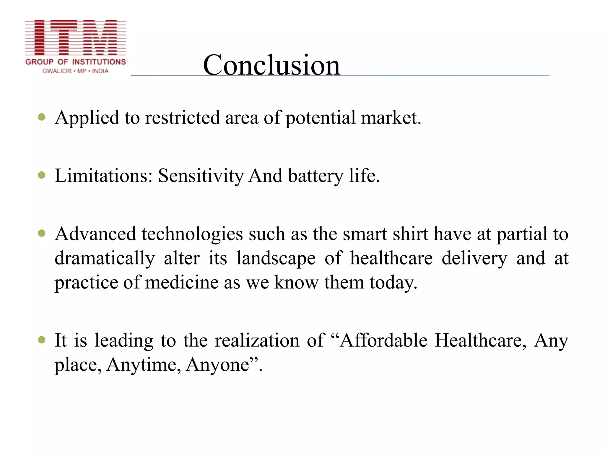 Conclusion
 Applied to restricted area of potential market.
 Limitations: Sensitivity And battery life.
 Advanced technologies such as the smart shirt have at partial to
dramatically alter its landscape of healthcare delivery and at
practice of medicine as we know them today.
 It is leading to the realization of “Affordable Healthcare, Any
place, Anytime, Anyone”.
 