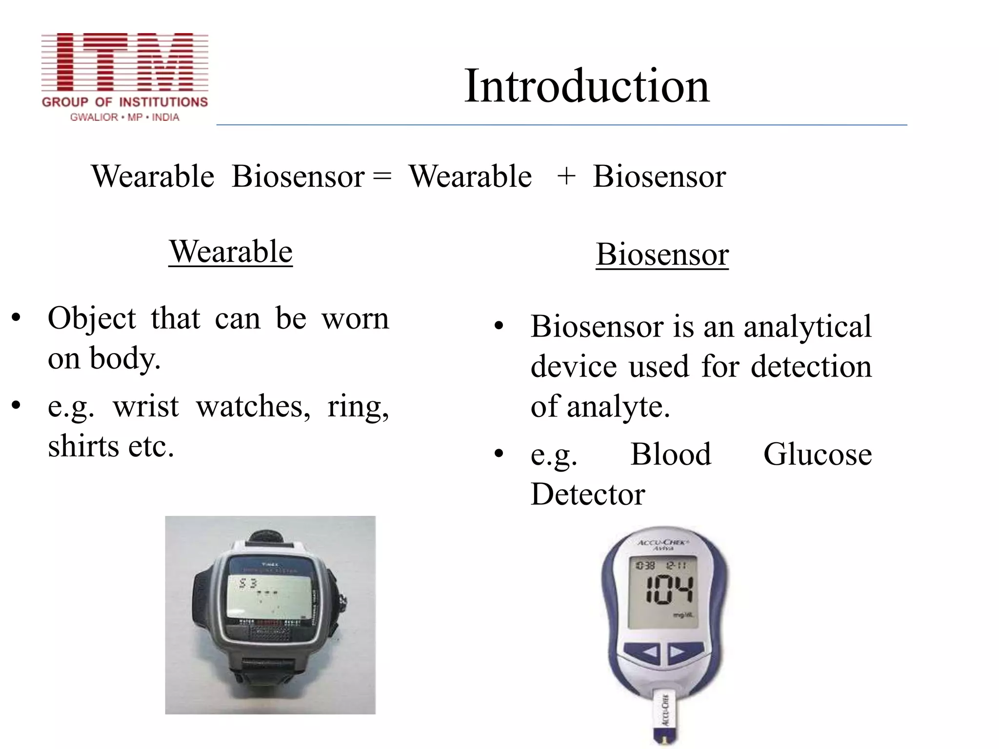 Wearable Biosensor = Wearable + Biosensor
• Biosensor is an analytical
device used for detection
of analyte.
• e.g. Blood Glucose
Detector
• Object that can be worn
on body.
• e.g. wrist watches, ring,
shirts etc.
BiosensorWearable
Introduction
 