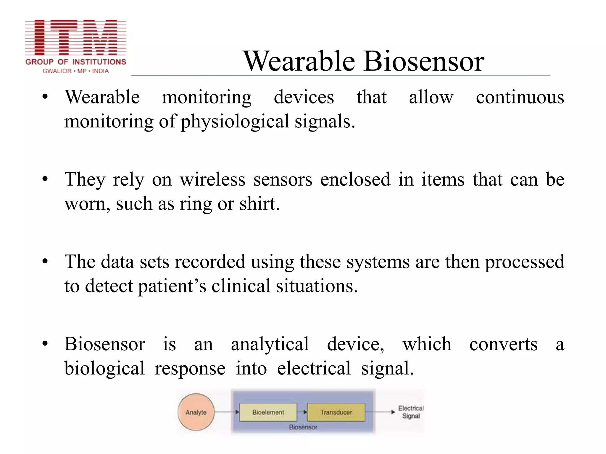 Wearable Biosensor
• Wearable monitoring devices that allow continuous
monitoring of physiological signals.
• They rely on wireless sensors enclosed in items that can be
worn, such as ring or shirt.
• The data sets recorded using these systems are then processed
to detect patient’s clinical situations.
• Biosensor is an analytical device, which converts a
biological response into electrical signal.
 