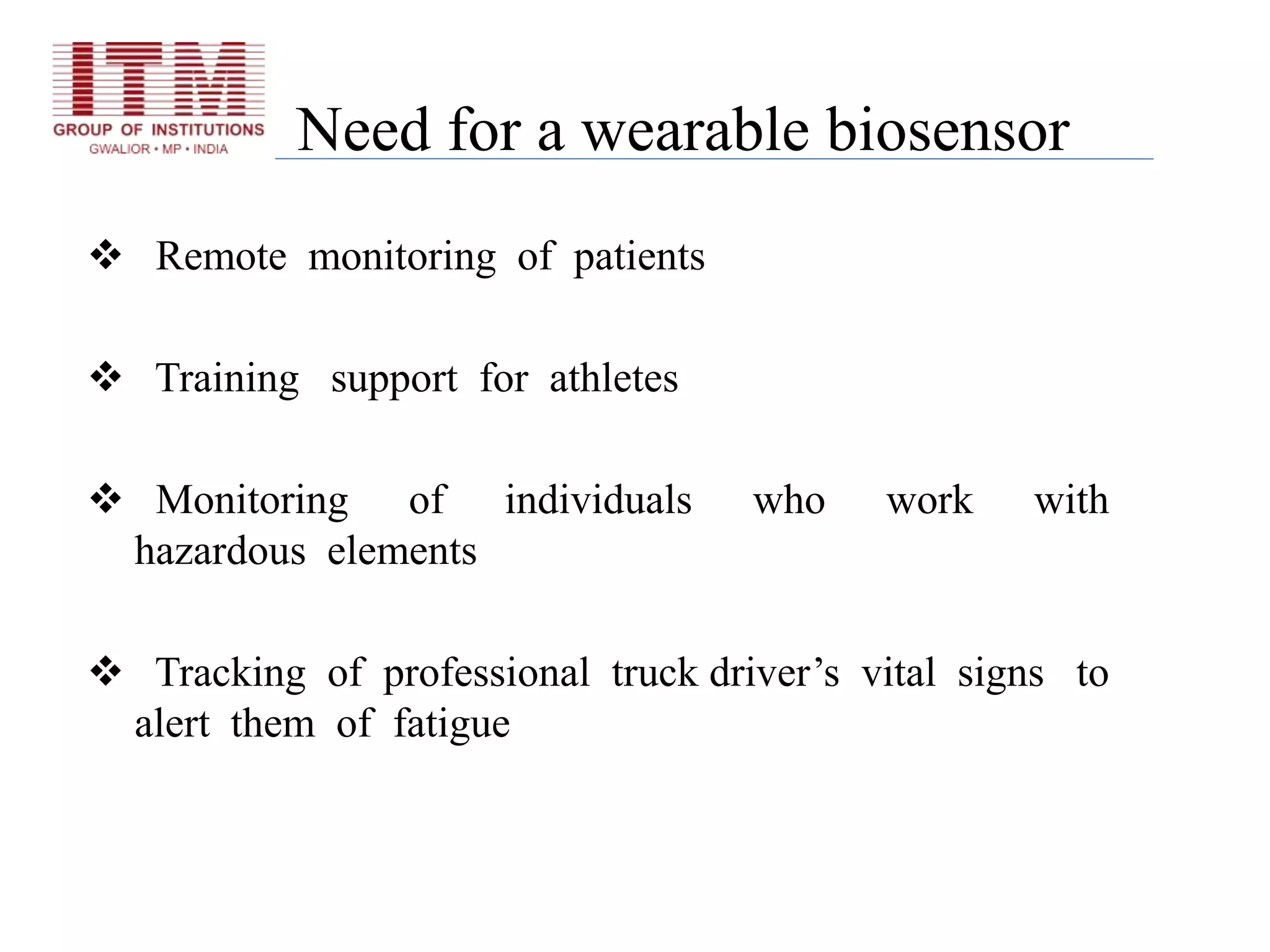 Need for a wearable biosensor
 Remote monitoring of patients
 Training support for athletes
 Monitoring of individuals who work with
hazardous elements
 Tracking of professional truck driver’s vital signs to
alert them of fatigue
 