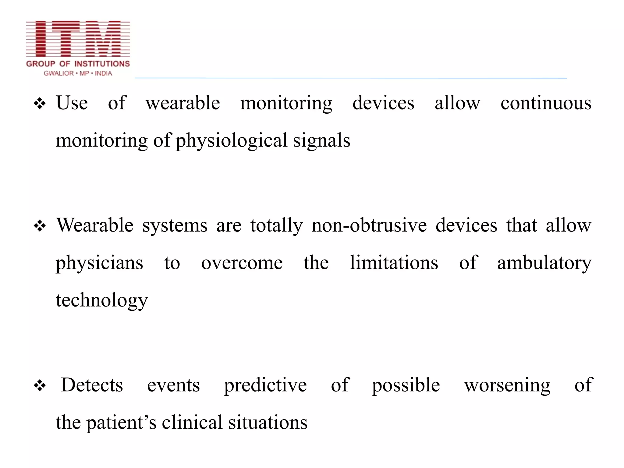  Use of wearable monitoring devices allow continuous
monitoring of physiological signals
 Wearable systems are totally non-obtrusive devices that allow
physicians to overcome the limitations of ambulatory
technology
 Detects events predictive of possible worsening of
the patient’s clinical situations
 