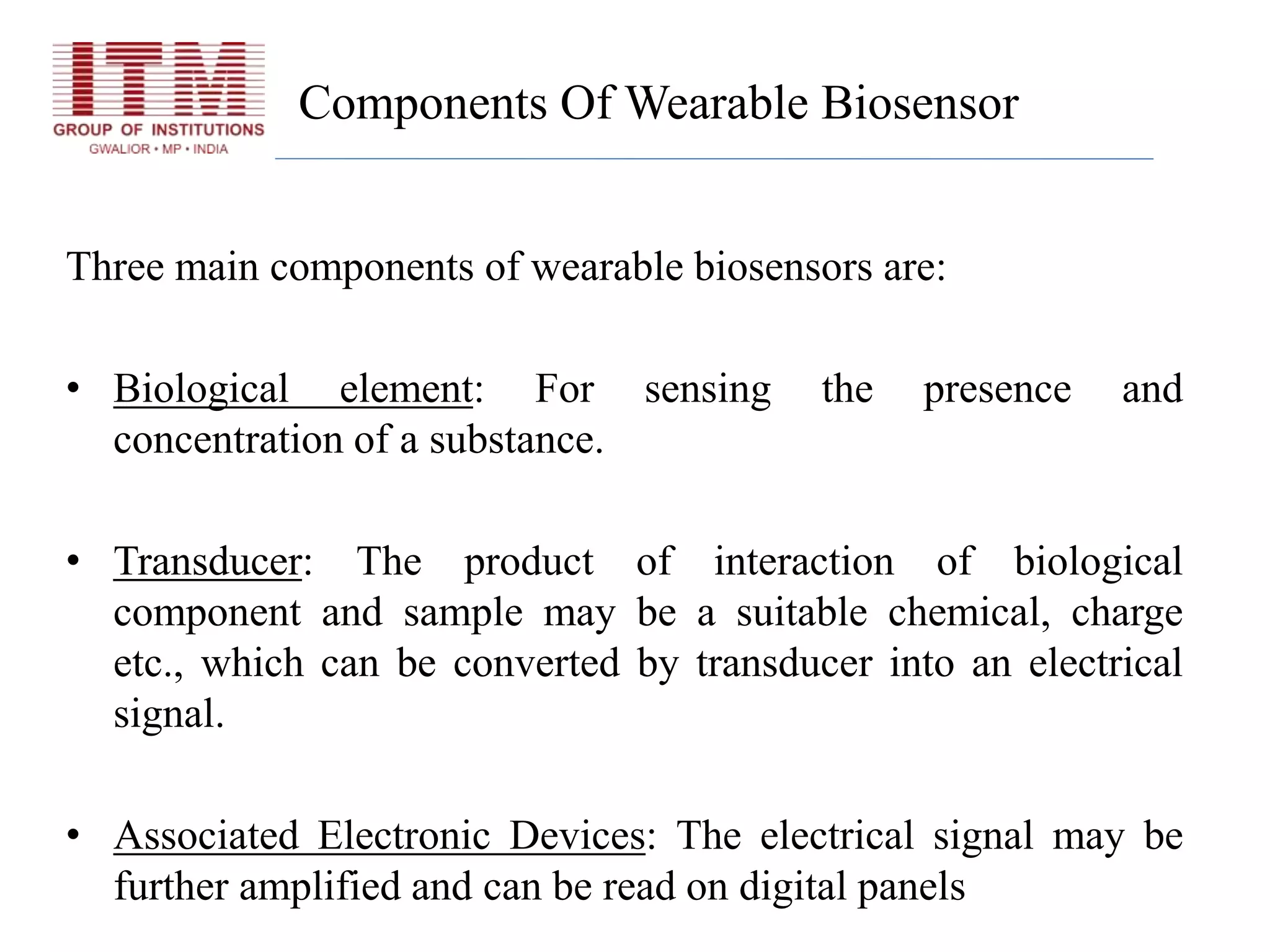 Components Of Wearable Biosensor
Three main components of wearable biosensors are:
• Biological element: For sensing the presence and
concentration of a substance.
• Transducer: The product of interaction of biological
component and sample may be a suitable chemical, charge
etc., which can be converted by transducer into an electrical
signal.
• Associated Electronic Devices: The electrical signal may be
further amplified and can be read on digital panels
 