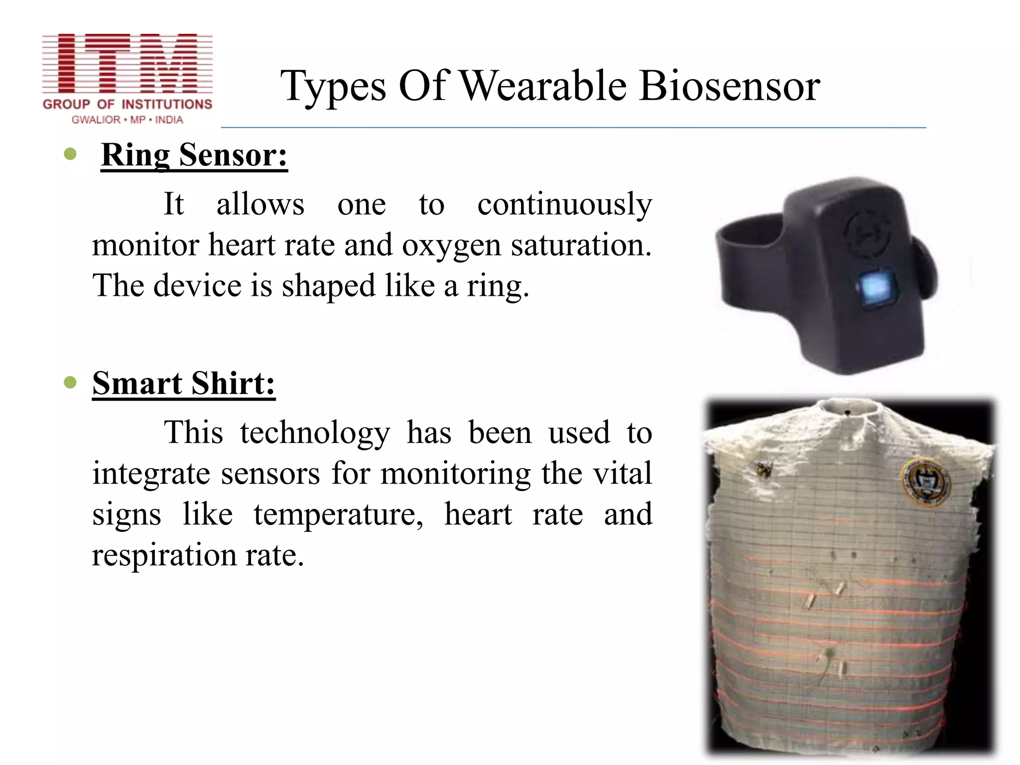 Types Of Wearable Biosensor
 Ring Sensor:
It allows one to continuously
monitor heart rate and oxygen saturation.
The device is shaped like a ring.
 Smart Shirt:
This technology has been used to
integrate sensors for monitoring the vital
signs like temperature, heart rate and
respiration rate.
 