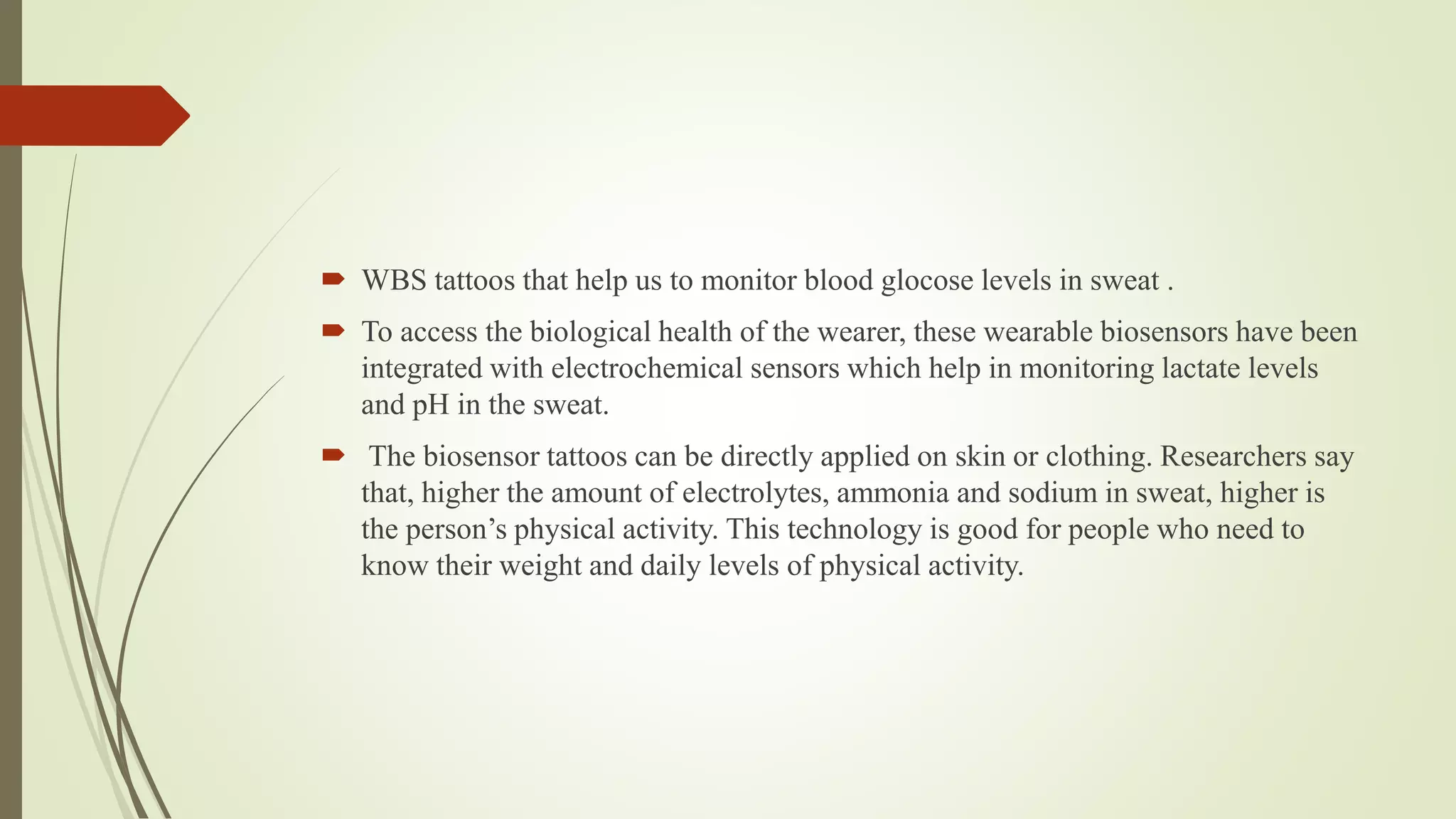  WBS tattoos that help us to monitor blood glocose levels in sweat .
 To access the biological health of the wearer, these wearable biosensors have been
integrated with electrochemical sensors which help in monitoring lactate levels
and pH in the sweat.
 The biosensor tattoos can be directly applied on skin or clothing. Researchers say
that, higher the amount of electrolytes, ammonia and sodium in sweat, higher is
the person’s physical activity. This technology is good for people who need to
know their weight and daily levels of physical activity.
 