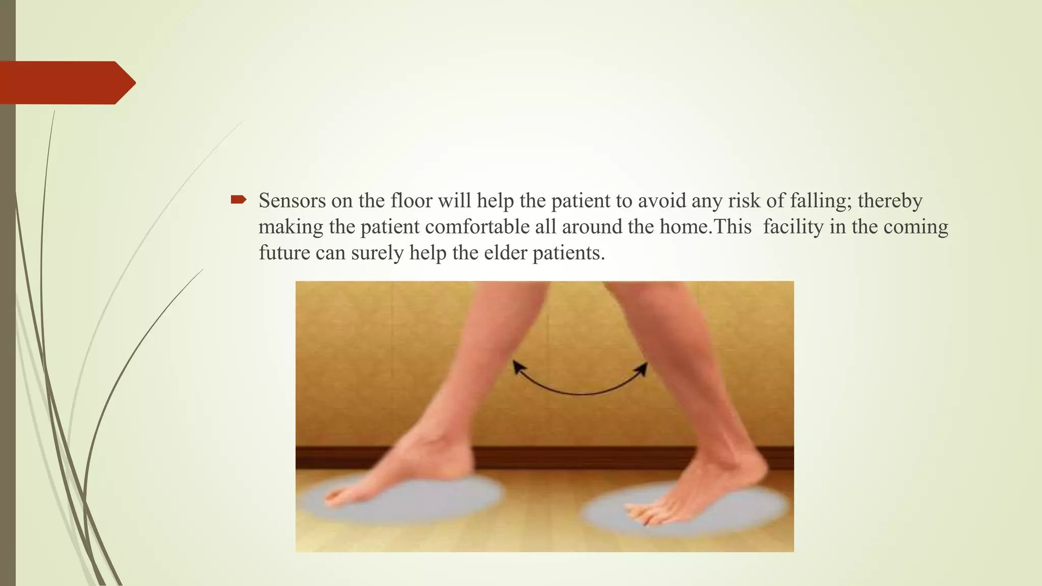  Sensors on the floor will help the patient to avoid any risk of falling; thereby
making the patient comfortable all around the home.This facility in the coming
future can surely help the elder patients.
 