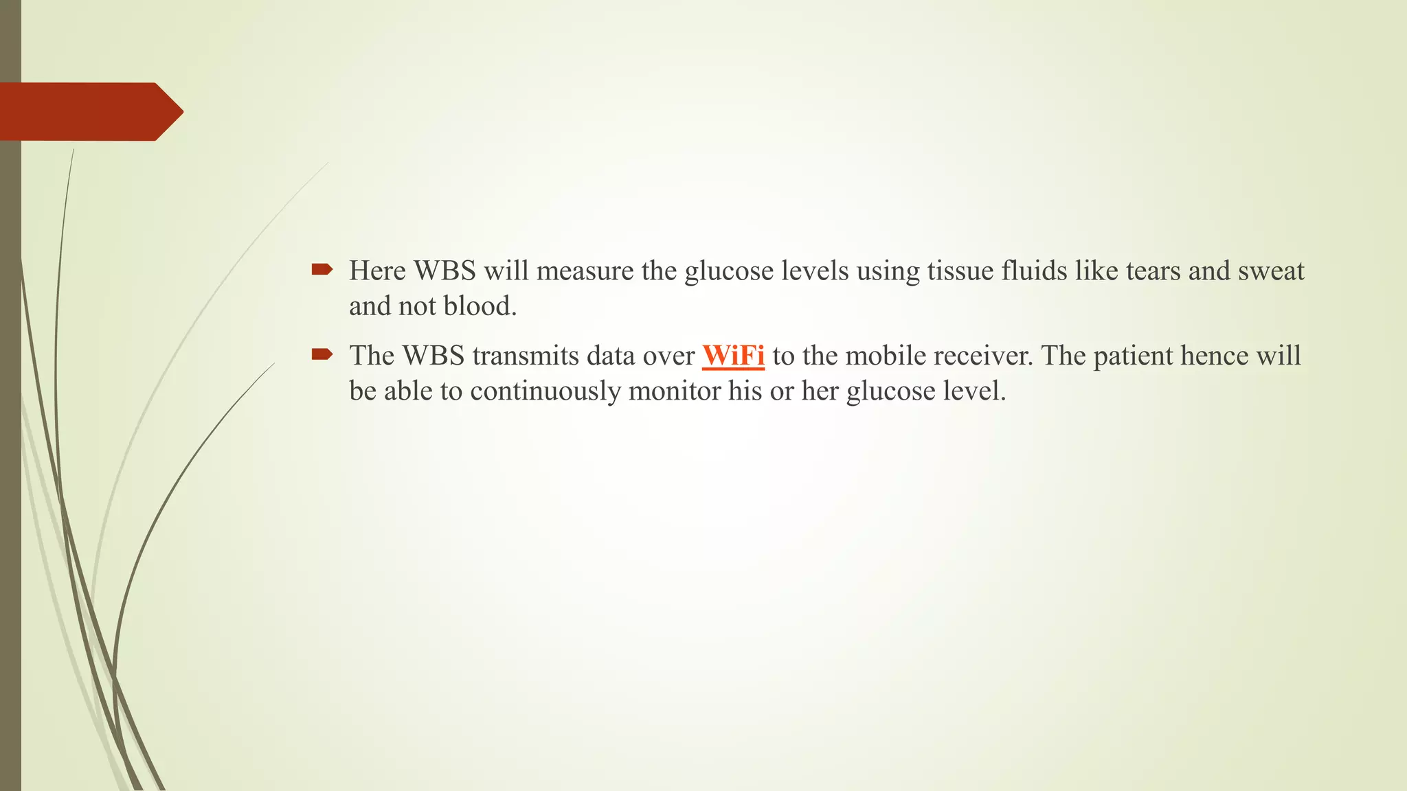  Here WBS will measure the glucose levels using tissue fluids like tears and sweat
and not blood.
 The WBS transmits data over WiFi to the mobile receiver. The patient hence will
be able to continuously monitor his or her glucose level.
 