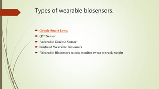 Types of wearable biosensors.
 Google Smart Lens.
 Q™ Sensor
 Wearable Glucose Sensor
 Simband Wearable Biosensors
 Wearable Biosensors tattoos monitor sweat to track weight
 