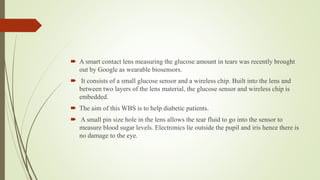  A smart contact lens measuring the glucose amount in tears was recently brought
out by Google as wearable biosensors.
 It consists of a small glucose sensor and a wireless chip. Built into the lens and
between two layers of the lens material, the glucose sensor and wireless chip is
embedded.
 The aim of this WBS is to help diabetic patients.
 A small pin size hole in the lens allows the tear fluid to go into the sensor to
measure blood sugar levels. Electronics lie outside the pupil and iris hence there is
no damage to the eye.
 