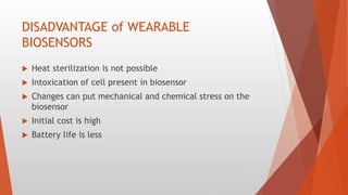DISADVANTAGE of WEARABLE
BIOSENSORS
 Heat sterilization is not possible
 Intoxication of cell present in biosensor
 Changes can put mechanical and chemical stress on the
biosensor
 Initial cost is high
 Battery life is less
 
