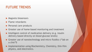 FUTURE TRENDS
 Magneto biosensors
 Flame retardants
 Personal care products
 Greater use of home-based monitoring and treatment
 Intelligent control of medication delivery (e.g. insulin
delivery based directly on blood glucose levels)
 Greater use of nanotechnology and micro fluidics (“lab on
a chio”0
 Implementation using Biochemistry, Chemistry, thin-film
physics, and electronics.
 